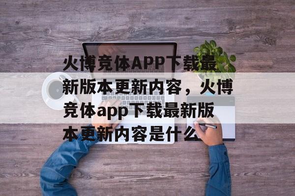 火博竞体APP下载最新版本更新内容，火博竞体app下载最新版本更新内容是什么